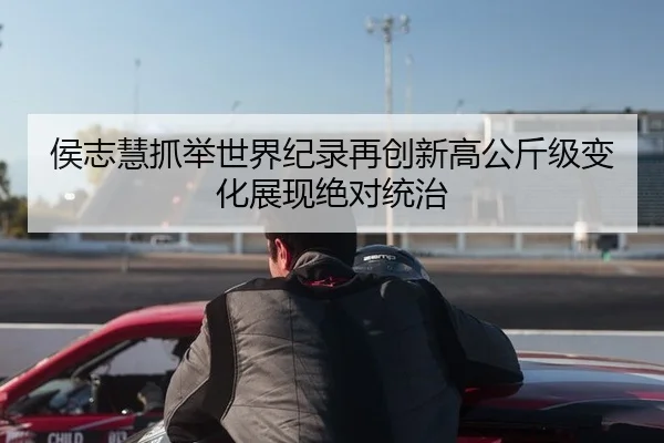 侯志慧抓举世界纪录再创新高公斤级变化展现绝对统治