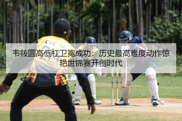 韦筱圆高低杠卫冕成功：历史最高难度动作惊艳世锦赛开创时代